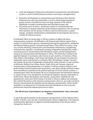 · weak and inadequate infrastructure and spread of communication and information 
systems, as well as limited financial resources to develop or strengthen them; 
· dislocation and disparities in communication and information flows between 
urbanized areas and rural communities, as well as disadvantaged population 
groups, because of insufficient access for large segments of the national 
populations to modern communication and information means; and 
· low priority given by policy- and decision-makers to communication and 
information as integral components of development programmes; this low priority 
often translates into the absence of effective policies and structures to guide, 
manage, coordinate and harmonize communication for development activities in 
virtually all African countries. 
Considerable efforts are being made in African countries to address the above 
communication constraints and difficulties with financial and technical support from a 
number of United Nations agencies, international and regional organizations, multilateral 
and bilateral funding agencies, and professional bodies. These efforts have gone a long 
way towards enhancing communication and information infrastructure; strengthening 
communication capacities; nourishing the emerging independent and pluralistic media; 
increasing access to communication and information systems; and developing human 
resources in communication and information in Africa. The efforts have resulted in the 
rapid development of community radio stations in such countries as Cameroon, Ghana, 
Mali, Malawi, Mozambique, South Africa and Zambia; the development of community 
multimedia centres and telecentres in Ethiopia, Mali, Mozambique, Senegal, Tanzania 
and Uganda; the growth of independent and pluralistic media structures in such countries 
as Botswana, Burkina Faso, Ghana, Kenya, South Africa and Tanzania; improved 
communication training programmes in a number of African countries leading to more 
professionally trained communication practitioners; and, along with the profound changes 
from monolithism to pluralism in the political landscape of several African countries, a 
communication milieu that facilitates the use of communication and information channels 
to express diverse views and opinions on national development concerns, particularly in 
South Africa, Ghana, Mozambique and Tanzania, among others. Qualitatively and 
quantitatively, much more effort remains to be done in Africa to address the constraints 
that confront the practice of development communication. However, given the correlation 
between communication development and development communication, efforts should 
contribute to an enhanced use of communication and information in socio-economic, 
political and cultural development processes in Africa. 
The effectiveness of participatory development communication: Some contextual 
factors 
A search through the literature on development communication in Africa indicates that a 
number of factors come into play in determining the effective application of development 
communication approaches in support of national programmes in the African context. 
Among these factors are: 
 