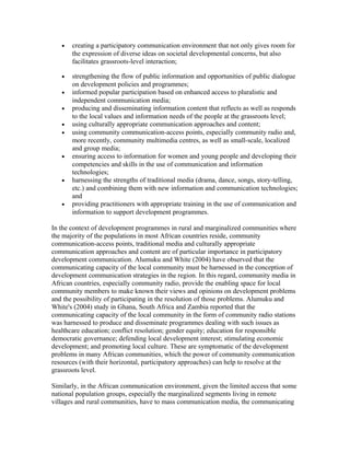· creating a participatory communication environment that not only gives room for 
the expression of diverse ideas on societal developmental concerns, but also 
facilitates grassroots-level interaction; 
· strengthening the flow of public information and opportunities of public dialogue 
on development policies and programmes; 
· informed popular participation based on enhanced access to pluralistic and 
independent communication media; 
· producing and disseminating information content that reflects as well as responds 
to the local values and information needs of the people at the grassroots level; 
· using culturally appropriate communication approaches and content; 
· using community communication-access points, especially community radio and, 
more recently, community multimedia centres, as well as small-scale, localized 
and group media; 
· ensuring access to information for women and young people and developing their 
competencies and skills in the use of communication and information 
technologies; 
· harnessing the strengths of traditional media (drama, dance, songs, story-telling, 
etc.) and combining them with new information and communication technologies; 
and 
· providing practitioners with appropriate training in the use of communication and 
information to support development programmes. 
In the context of development programmes in rural and marginalized communities where 
the majority of the populations in most African countries reside, community 
communication-access points, traditional media and culturally appropriate 
communication approaches and content are of particular importance in participatory 
development communication. Alumuku and White (2004) have observed that the 
communicating capacity of the local community must be harnessed in the conception of 
development communication strategies in the region. In this regard, community media in 
African countries, especially community radio, provide the enabling space for local 
community members to make known their views and opinions on development problems 
and the possibility of participating in the resolution of those problems. Alumuku and 
White's (2004) study in Ghana, South Africa and Zambia reported that the 
communicating capacity of the local community in the form of community radio stations 
was harnessed to produce and disseminate programmes dealing with such issues as 
healthcare education; conflict resolution; gender equity; education for responsible 
democratic governance; defending local development interest; stimulating economic 
development; and promoting local culture. These are symptomatic of the development 
problems in many African communities, which the power of community communication 
resources (with their horizontal, participatory approaches) can help to resolve at the 
grassroots level. 
Similarly, in the African communication environment, given the limited access that some 
national population groups, especially the marginalized segments living in remote 
villages and rural communities, have to mass communication media, the communicating 
 