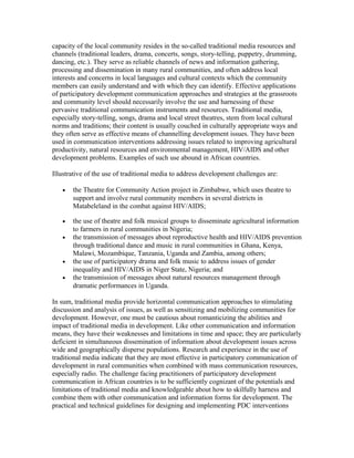 capacity of the local community resides in the so-called traditional media resources and 
channels (traditional leaders, drama, concerts, songs, story-telling, puppetry, drumming, 
dancing, etc.). They serve as reliable channels of news and information gathering, 
processing and dissemination in many rural communities, and often address local 
interests and concerns in local languages and cultural contexts which the community 
members can easily understand and with which they can identify. Effective applications 
of participatory development communication approaches and strategies at the grassroots 
and community level should necessarily involve the use and harnessing of these 
pervasive traditional communication instruments and resources. Traditional media, 
especially story-telling, songs, drama and local street theatres, stem from local cultural 
norms and traditions; their content is usually couched in culturally appropriate ways and 
they often serve as effective means of channelling development issues. They have been 
used in communication interventions addressing issues related to improving agricultural 
productivity, natural resources and environmental management, HIV/AIDS and other 
development problems. Examples of such use abound in African countries. 
Illustrative of the use of traditional media to address development challenges are: 
· the Theatre for Community Action project in Zimbabwe, which uses theatre to 
support and involve rural community members in several districts in 
Matabeleland in the combat against HIV/AIDS; 
· the use of theatre and folk musical groups to disseminate agricultural information 
to farmers in rural communities in Nigeria; 
· the transmission of messages about reproductive health and HIV/AIDS prevention 
through traditional dance and music in rural communities in Ghana, Kenya, 
Malawi, Mozambique, Tanzania, Uganda and Zambia, among others; 
· the use of participatory drama and folk music to address issues of gender 
inequality and HIV/AIDS in Niger State, Nigeria; and 
· the transmission of messages about natural resources management through 
dramatic performances in Uganda. 
In sum, traditional media provide horizontal communication approaches to stimulating 
discussion and analysis of issues, as well as sensitizing and mobilizing communities for 
development. However, one must be cautious about romanticizing the abilities and 
impact of traditional media in development. Like other communication and information 
means, they have their weaknesses and limitations in time and space; they are particularly 
deficient in simultaneous dissemination of information about development issues across 
wide and geographically disperse populations. Research and experience in the use of 
traditional media indicate that they are most effective in participatory communication of 
development in rural communities when combined with mass communication resources, 
especially radio. The challenge facing practitioners of participatory development 
communication in African countries is to be sufficiently cognizant of the potentials and 
limitations of traditional media and knowledgeable about how to skilfully harness and 
combine them with other communication and information forms for development. The 
practical and technical guidelines for designing and implementing PDC interventions 
 