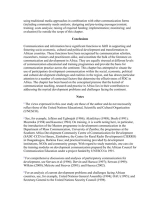 using traditional media approaches in combination with other communication forms 
(including community needs analysis; designing and pre-testing messages/content; 
training; costs analysis; raising of required funding; implementation; monitoring; and 
evaluation) lie outside the scope of this chapter. 
Conclusions 
Communication and information have significant functions to fulfil in supporting and 
fostering socio-economic, cultural and political development and transformation in 
African countries. These functions have been recognized by communication scholars, 
researchers, trainers and practitioners alike, and constitute the bulk of the literature on 
communication and development in Africa. They are equally stressed at different levels 
of communication educational and training programmes and provide the basis for 
communication practice across the continent. This chapter has attempted to situate the 
use of participatory development communication within the social, economic, political 
and cultural development challenges and realities in the region, and has drawn particular 
attention to a number of contextual factors that determine the effectiveness of PDC in 
Africa. The chapter has been based on the conceptual premise that the kernel of 
communication teaching, research and practice in Africa lies in their contribution to 
addressing the myriad development problems and challenges facing the continent. 
Notes 
1 The views expressed in this case study are those of the author and do not necessarily 
reflect those of the United Nations Educational, Scientific and Cultural Organization 
(UNESCO). 
2 See, for example, Jefkins and Ugboajah (1986); Akinfeleye (1988); Boafo (1991); 
Moemeka (1994) and Kasoma (1994). On training, it is worth noting here, in particular, 
the introduction of the Masters programme in development communication in the 
Department of Mass Communication, University of Zambia; the programmes at the 
Southern Africa Development Community Centre of Communication for Development 
(SADC-CCD) in Harare, Zimbabwe; the Centre for Rural Radio Development (CIERRO) 
in Ouagadougou, Burkina Faso; and practical training provided by development 
institutions, NGOs and community groups. With regard to study materials, one can cite 
the training modules on development communication prepared by the African Council for 
Communication Education under a project funded by UNESCO in 1991. 
3 For comprehensive discussions and analyses of participatory communication for 
development, see Servaes et al (1996); Dervin and Huesca (1997); Servaes (1999); 
Wilkins (2000); Melcote and Steeves (2001); and Huesca (2002). 
4 For an analysis of current development problems and challenges facing African 
countries, see, for example, United Nations General Assembly (1994); OAU (1995); and 
Secretary-General to the United Nations Security Council (1998). 
 