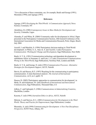 5 For a discussion of these constraints, see, for example, Boafo and George (1991); 
Moemeka (1994); and Agunga (1997). 
References 
Agunga, (1997) Developing the Third World: A Communication Approach, Nova 
Science, Commack, NY 
Akinfeleye, R. (1988) Contemporary Issues in Mass Media for Development and 
Security, Unimedia, Lagos 
Alumuku, P. and White, R. (2004) 'Community radio for development in Africa', Paper 
presented in the Participatory Communication Section, 24th General Conference of the 
International Association for Media and Communication Research, Porto Alegre, Brazil, 
July 2004 
Ascroft, J. and Masilela, S. (1994) 'Participatory decision-making in Third World 
development', in White, S. A., Nair, K. S. and Ascroft, J. (eds) Participatory 
Communication: Working for Change and Development, Sage Publications, New Delhi 
Boafo, S. T. K. (1991) 'Communication technology and dependent development in 
subSaharan Africa' in Suusman, G. and Lent, J. A. (eds) Transnational Communications: 
Wiring in the Third World, Sage Publications, Newbury Park, London and Delhi 
Boafo, S. T. K. and George, N. (eds) (1991) Communication Processes: Alternative 
Strategies for Development Support, ACCE, Nairobi 
Dervin, B. and Huesca, R.T. (1997) 'Reaching for the communicating in participatory 
communication: A meta-theoretical analysis', The Journal of International 
Communication, vol 4, no 2, pp46–74 
Huesca, R. (2002) 'Participatory approaches to communication for development', in 
Mody, B. and Gudykunst, W. (eds) Handbook of International and Intercultural 
Communication, Sage Publications, Thousand Oaks, CA 
Jefkins, F. and Ugboajah, F. (1986) Communications in Industrializing Countries, 
MacMillan, London 
Kasoma, F. (ed) (1994) Journalism Ethics in Africa, ACCE, Nairobi 
Melcote, S. and Steeves, H. L. (2001) Communication for Development in the Third 
World: Theory and Practice for Empowerment, Sage Publications, London 
Moemeka, A. (ed) (1994) Communicating for Development: A New Pan-Disciplinary 
Perspective, SUNY Press, Albany, NY 
 