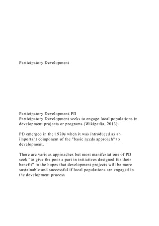 Participatory Development
Participatory Development-PD
Participatory Development seeks to engage local populations in
development projects or programs (Wikipedia, 2013).
PD emerged in the 1970s when it was introduced as an
important component of the "basic needs approach" to
development.
There are various approaches but most manifestations of PD
seek “to give the poor a part in initiatives designed for their
benefit” in the hopes that development projects will be more
sustainable and successful if local populations are engaged in
the development process
 