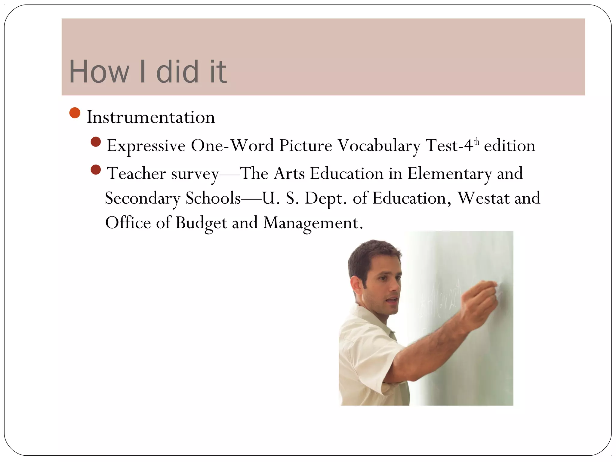 How I did it
Instrumentation
  Expressive One-Word Picture Vocabulary Test-4 th edition
  Teacher survey—The Arts Education in Elementary and
   Secondary Schools—U. S. Dept. of Education, Westat and
   Office of Budget and Management.
 