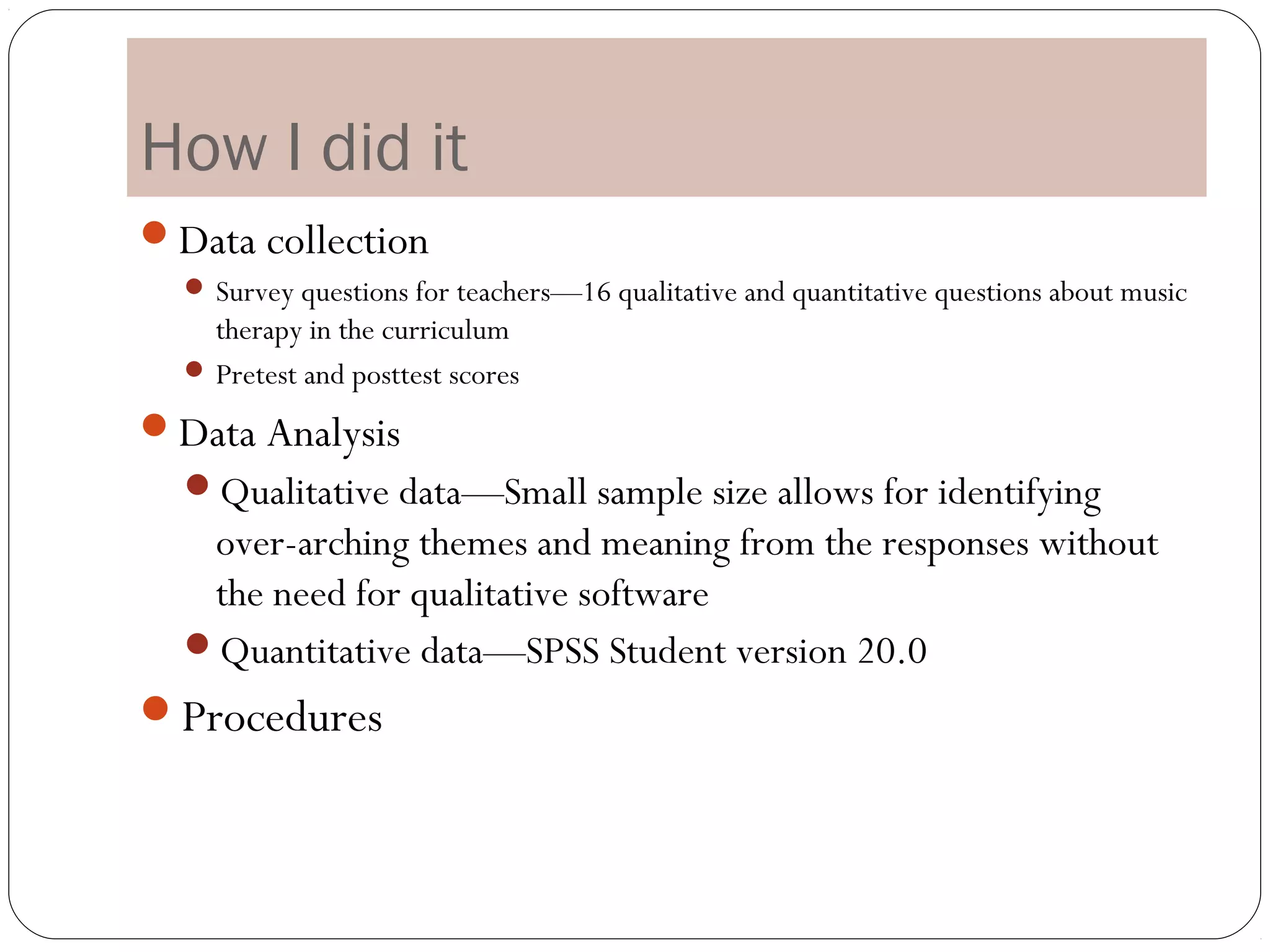 How I did it
Data collection
   Survey questions for teachers—16 qualitative and quantitative questions about music
    therapy in the curriculum
   Pretest and posttest scores

Data Analysis
  Qualitative data—Small sample size allows for identifying
   over-arching themes and meaning from the responses without
   the need for qualitative software
  Quantitative data—SPSS Student version 20.0
Procedures
 