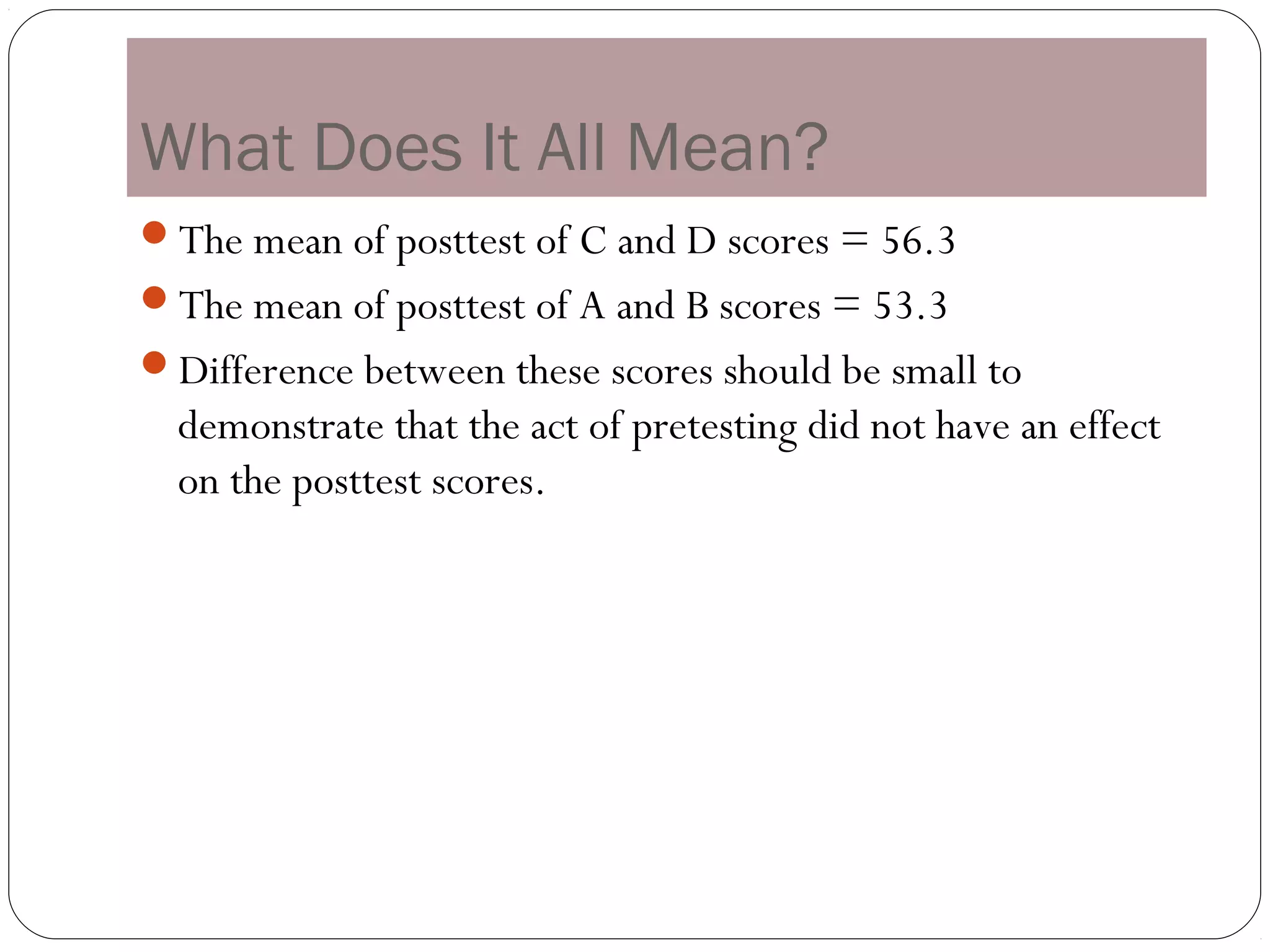 What Does It All Mean?
The mean of posttest of C and D scores = 56.3
The mean of posttest of A and B scores = 53.3
Difference between these scores should be small to
  demonstrate that the act of pretesting did not have an effect
  on the posttest scores.
 