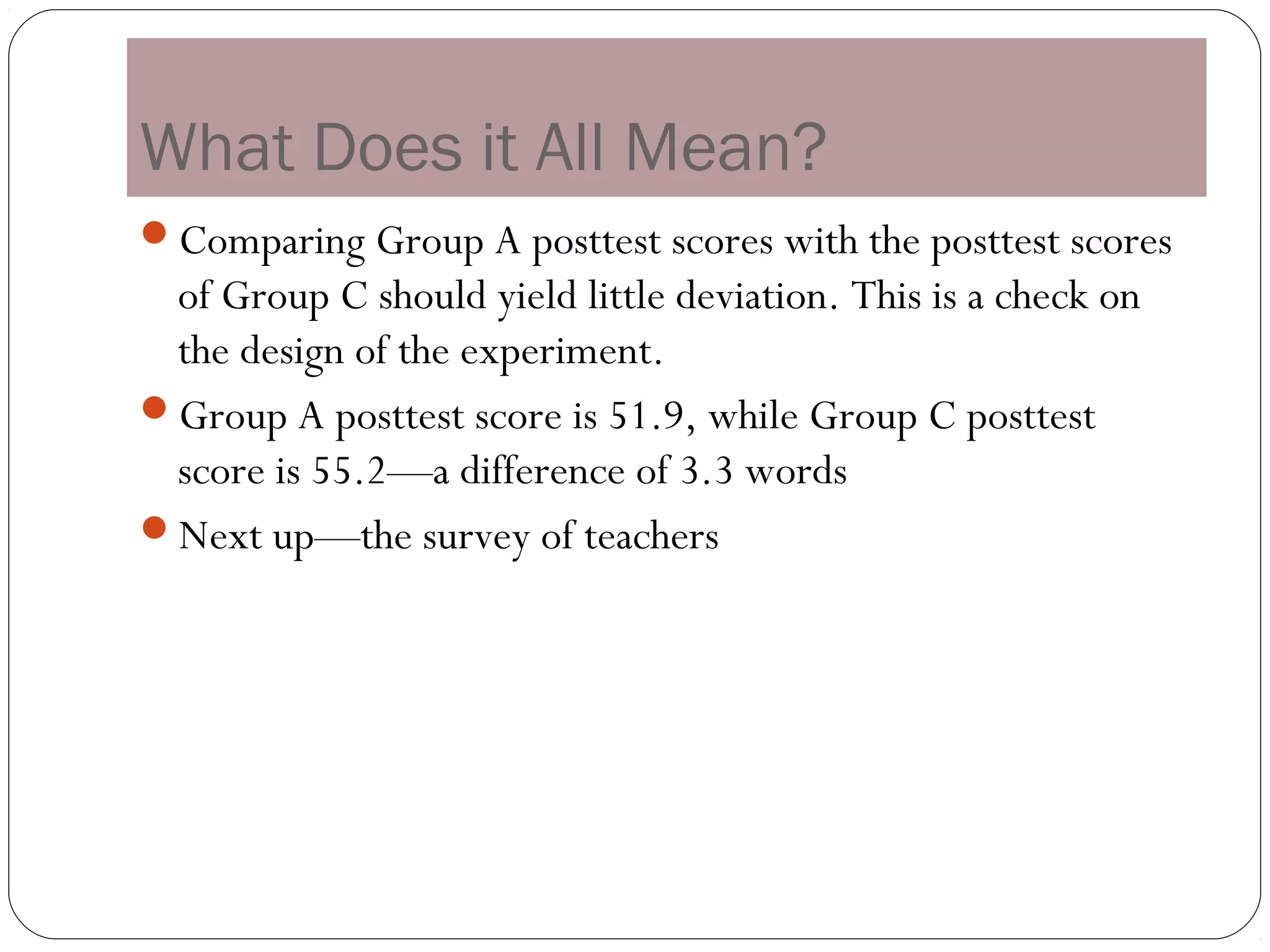 What Does it All Mean?
Comparing Group A posttest scores with the posttest scores
 of Group C should yield little deviation. This is a check on
 the design of the experiment.
Group A posttest score is 51.9, while Group C posttest
 score is 55.2—a difference of 3.3 words
Next up—the survey of teachers
 