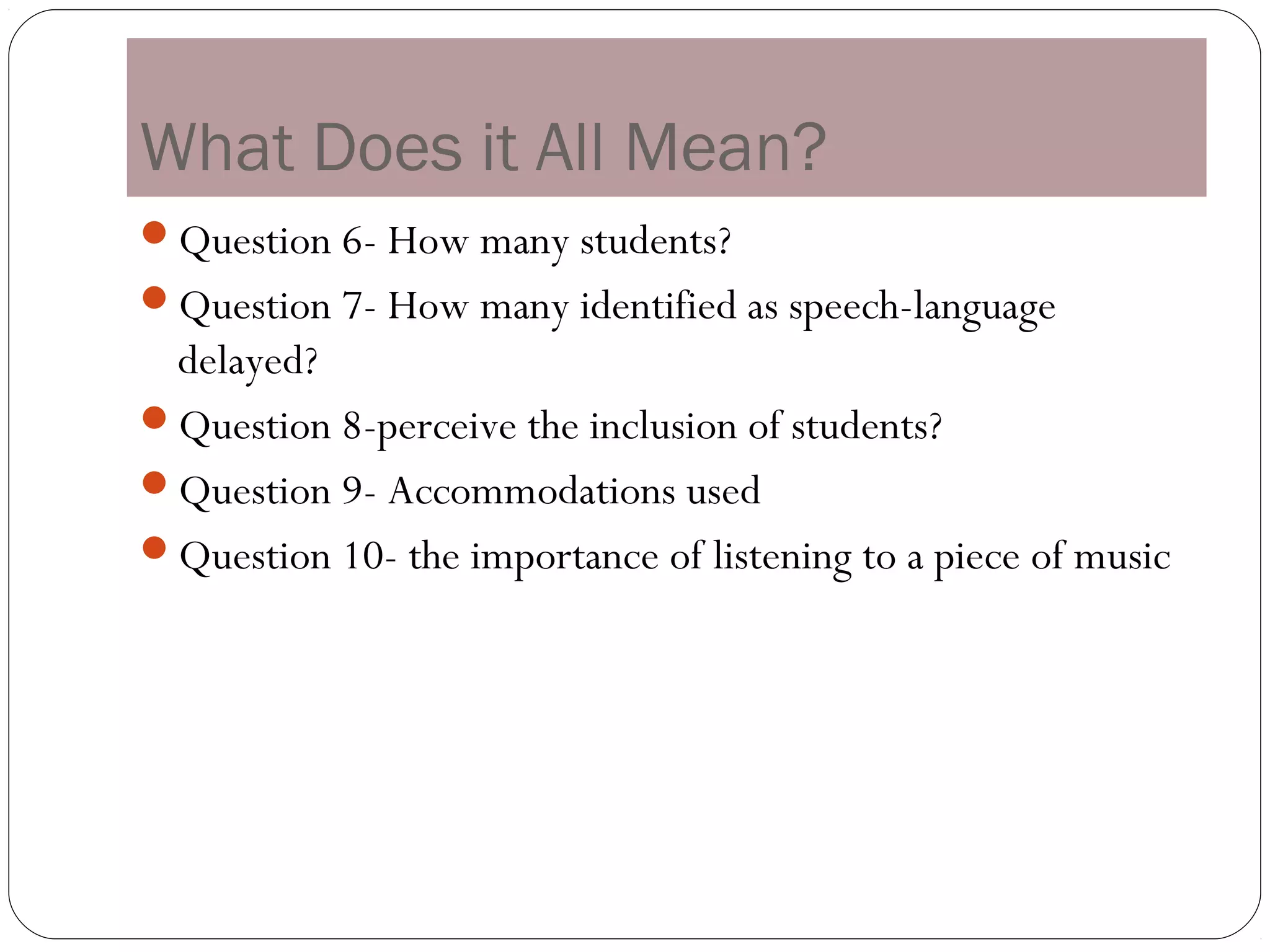 What Does it All Mean?
Question 6- How many students?
Question 7- How many identified as speech-language
 delayed?
Question 8-perceive the inclusion of students?
Question 9- Accommodations used
Question 10- the importance of listening to a piece of music
 