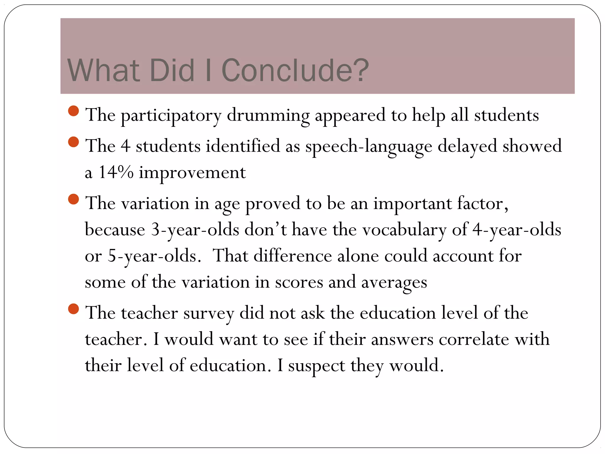What Did I Conclude?
The participatory drumming appeared to help all students
The 4 students identified as speech-language delayed showed
 a 14% improvement
The variation in age proved to be an important factor,
 because 3-year-olds don’t have the vocabulary of 4-year-olds
 or 5-year-olds. That difference alone could account for
 some of the variation in scores and averages
The teacher survey did not ask the education level of the
 teacher. I would want to see if their answers correlate with
 their level of education. I suspect they would.
 