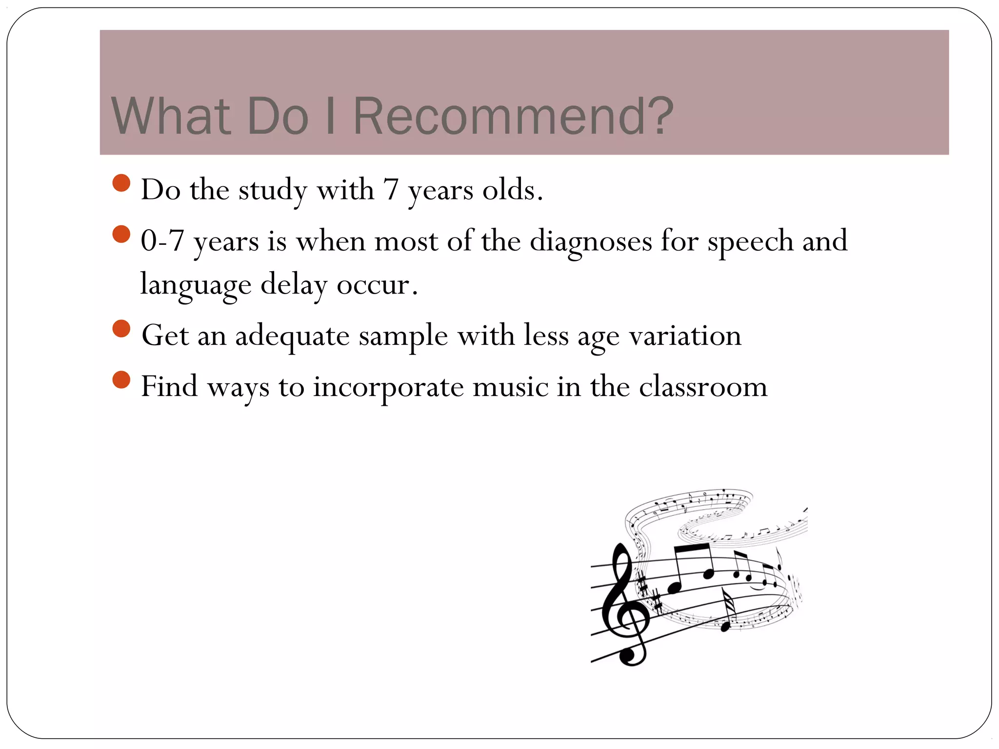 What Do I Recommend?
Do the study with 7 years olds.
0-7 years is when most of the diagnoses for speech and
 language delay occur.
Get an adequate sample with less age variation
Find ways to incorporate music in the classroom
 
