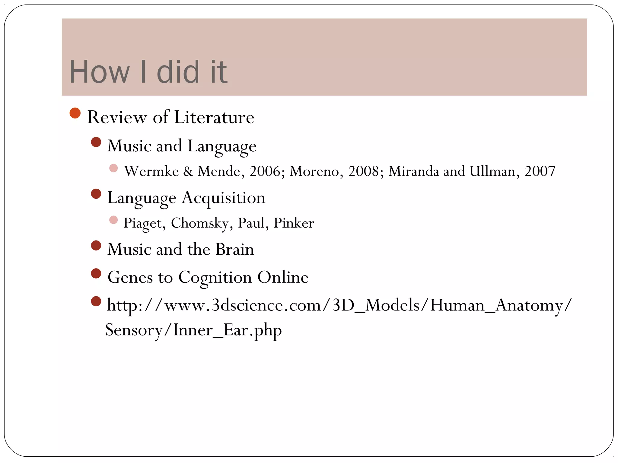 How I did it
Review of Literature
  Music and Language
     Wermke & Mende, 2006; Moreno, 2008; Miranda and Ullman, 2007
  Language Acquisition
     Piaget, Chomsky, Paul, Pinker
  Music and the Brain
  Genes to Cognition Online
  http://www.3dscience.com/3D_Models/Human_Anatomy/
    Sensory/Inner_Ear.php
 