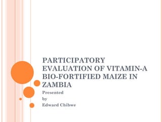 PARTICIPATORY
EVALUATION OF VITAMIN-A
BIO-FORTIFIED MAIZE IN
ZAMBIA
Presented
by
Edward Chibwe
 