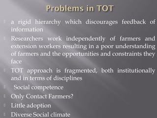  a rigid hierarchy which discourages feedback of
information
 Researchers work independently of farmers and
extension workers resulting in a poor understanding
of farmers and the opportunities and constraints they
face
 TOT approach is fragmented, both institutionally
and in terms of disciplines
 Social competence
 Only Contact Farmers?
 Little adoption
 Diverse Social climate
 