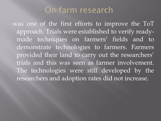 was one of the first efforts to improve the ToT
approach. Trials were established to verify ready-
made techniques on farmers’ fields and to
demonstrate technologies to farmers. Farmers
provided their land to carry out the researchers’
trials and this was seen as farmer involvement.
The technologies were still developed by the
researchers and adoption rates did not increase.
 