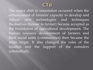  The major shift in orientation occurred when the
enhancement of farmers’ capacity to develop and
diffuse new technologies and techniques
themselves (farmer to farmer) became accepted as
the foundation of agricultural development. The
human resource development of farmers and
their social units (communities) then became the
main target. It also changed the roles of the
insiders and the support of the outsiders
substantially.
 