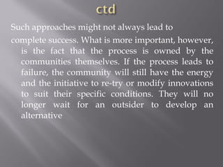 Such approaches might not always lead to
complete success. What is more important, however,
is the fact that the process is owned by the
communities themselves. If the process leads to
failure, the community will still have the energy
and the initiative to re-try or modify innovations
to suit their specific conditions. They will no
longer wait for an outsider to develop an
alternative
 