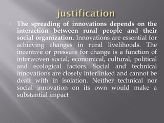  The spreading of innovations depends on the
interaction between rural people and their
social organization. Innovations are essential for
achieving changes in rural livelihoods. The
incentive or pressure for change is a function of
interwoven social, economical, cultural, political
and ecological factors. Social and technical
innovations are closely interlinked and cannot be
dealt with in isolation. Neither technical nor
social innovation on its own would make a
substantial impact
 