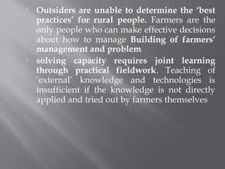 Outsiders are unable to determine the ‘best
practices’ for rural people. Farmers are the
only people who can make effective decisions
about how to manage Building of farmers’
management and problem
 solving capacity requires joint learning
through practical fieldwork. Teaching of
‘external’ knowledge and technologies is
insufficient if the knowledge is not directly
applied and tried out by farmers themselves
 