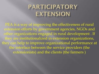 PEA is a way of improving the effectiveness of rural
extension efforts by government agencies, NGOs and
other organizations engaged in rural development . If
they are institutionalized in extension organizations,
they can help to improve organizational performance at
the interface between the service providers (the
extensionists) and the clients (the farmers )
 