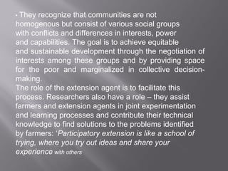 • They recognize that communities are not
homogenous but consist of various social groups
with conflicts and differences in interests, power
and capabilities. The goal is to achieve equitable
and sustainable development through the negotiation of
interests among these groups and by providing space
for the poor and marginalized in collective decision-
making.
The role of the extension agent is to facilitate this
process. Researchers also have a role – they assist
farmers and extension agents in joint experimentation
and learning processes and contribute their technical
knowledge to find solutions to the problems identified
by farmers: ‘Participatory extension is like a school of
trying, where you try out ideas and share your
experience with others
 