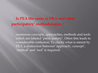  Is PEA the same as PRA and other
participatory’ methodologies ?
 numerous concepts, approaches, methods and tools
which are labeled ‘participatory’. Often this leads to
considerable confusion. To clarify what is meant by
PEA, a distinction between ‘approach', concept’,
‘method’ and ‘tool’ is required.
 