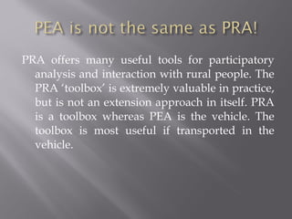 PRA offers many useful tools for participatory
analysis and interaction with rural people. The
PRA ‘toolbox’ is extremely valuable in practice,
but is not an extension approach in itself. PRA
is a toolbox whereas PEA is the vehicle. The
toolbox is most useful if transported in the
vehicle.
 