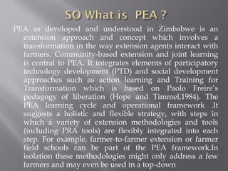 PEA as developed and understood in Zimbabwe is an
extension approach and concept which involves a
transformation in the way extension agents interact with
farmers. Community-based extension and joint learning
is central to PEA. It integrates elements of participatory
technology development (PTD) and social development
approaches such as action learning and Training for
Transformation which is based on Paolo Freire’s
pedagogy of liberation (Hope and Timmel,1984). The
PEA learning cycle and operational framework .It
suggests a holistic and flexible strategy, with steps in
which a variety of extension methodologies and tools
(including PRA tools) are flexibly integrated into each
step. For example, farmer-to-farmer extension or farmer
field schools can be part of the PEA framework.In
isolation these methodologies might only address a few
farmers and may even be used in a top-down
 