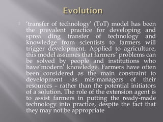  ‘transfer of technology’ (ToT) model has been
the prevalent practice for developing and
sprea ding transfer of technology and
knowledge from scientists to farmers will
trigger development. Applied to agriculture,
this model assumes that farmers’ problems can
be solved by people and institutions who
have‘modern’ knowledge. Farmers have often
been considered as the main constraint to
development -as mis-managers of their
resources – rather than the potential initiators
of a solution. The role of the extension agent is
to assist farmers in putting the ready-made
technology into practice, despite the fact that
they may not be appropriate
 