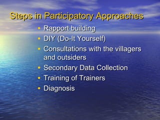 Steps in Participatory Approaches
       • Rapport building
       • DIY (Do-It Yourself)
       • Consultations with the villagers
          and outsiders
        • Secondary Data Collection
        • Training of Trainers
        • Diagnosis
 