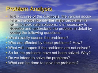 Problem Analysis
• In the course of the diagnosis, the various socio-
   interest groups identify the major problems. In
   order to seek valid solutions, it is necessary to
   describe and understand the problem in detail by
   posing the following questions:
• What exactly causes the problems?
• Who are affected by these problems? How?
• What will happen if the problems are not solved?
• So far the problems have not been solved. Why?
• Do we intend to solve the problems?
• What can be done to solve the problems?
 