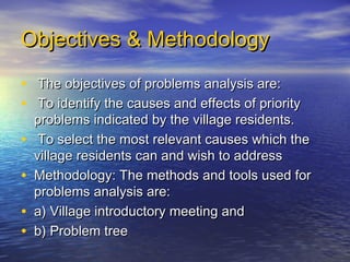 Objectives & Methodology

• The objectives of problems analysis are:
• To identify the causes and effects of priority
    problems indicated by the village residents.
•    To select the most relevant causes which the
    village residents can and wish to address
•   Methodology: The methods and tools used for
    problems analysis are:
•   a) Village introductory meeting and
•   b) Problem tree
 