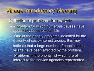Village Introductory Meeting
• Selection of problems for analysis
  – A problem for which numerous causes have
    apparently been responsible.
  – One of the priority problems indicated by the
    majority of socio-interest groups; this may
  – indicate that a large number of people in the
    village have been affected by the problem.
  – Problems in the priority list which are of
    interest to the service agencies represented.
 