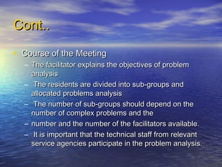 Cont..

• Course of the Meeting
  – The facilitator explains the objectives of problem
    analysis
  – The residents are divided into sub-groups and
    allocated problems analysis
  – The number of sub-groups should depend on the
    number of complex problems and the
  – number and the number of the facilitators available.
  – It is important that the technical staff from relevant
    service agencies participate in the problem analysis.
 