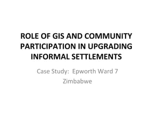 ROLE OF GIS AND COMMUNITY
PARTICIPATION IN UPGRADING
INFORMAL SETTLEMENTS
Case Study: Epworth Ward 7
Zimbabwe
 