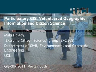 Participatory GIS, Volunteered Geographic Information and Citizen Science  Muki Haklay ‘Extreme Citizen Science’ group (ExCiteS)  Department of Civil, Environmental and Geomatic Engineering  UCL GISRUK 2011, Portsmouth 