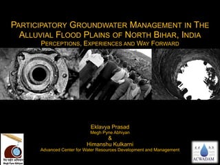 PARTICIPATORY GROUNDWATER MANAGEMENT IN THE
ALLUVIAL FLOOD PLAINS OF NORTH BIHAR, INDIA
PERCEPTIONS, EXPERIENCES AND WAY FORWARD
Eklavya Prasad
Megh Pyne Abhiyan
&
Himanshu Kulkarni
Advanced Center for Water Resources Development and Management
 