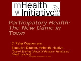 Participatory Health:
The New Game in
Town
 C. Peter Waegemann
 Executive Director, mHealth Initiative
 “One of 20 Most Influential People in Healthcare”
 (HealthLeaders)
               Copyright 2009 mHealth Initiative Inc. Boston.
 