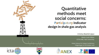 Quantitative
methods meet
social concerns:
Participatory indicator
design in shale gas analysis
Cristina Madrid-López
Marie Curie Fellow
ICTA-UAB, Yale University
Water Science for Impact Conference
Wageningen 16-18 October 2018
 