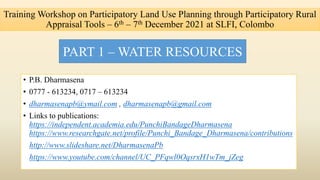 Training Workshop on Participatory Land Use Planning through Participatory Rural
Appraisal Tools – 6th – 7th December 2021 at SLFI, Colombo
• P.B. Dharmasena
• 0777 - 613234, 0717 – 613234
• dharmasenapb@ymail.com , dharmasenapb@gmail.com
• Links to publications:
https://independent.academia.edu/PunchiBandageDharmasena
https://www.researchgate.net/profile/Punchi_Bandage_Dharmasena/contributions
http://www.slideshare.net/DharmasenaPb
https://www.youtube.com/channel/UC_PFqwl0OqsrxH1wTm_jZeg
PART 1 – WATER RESOURCES
 