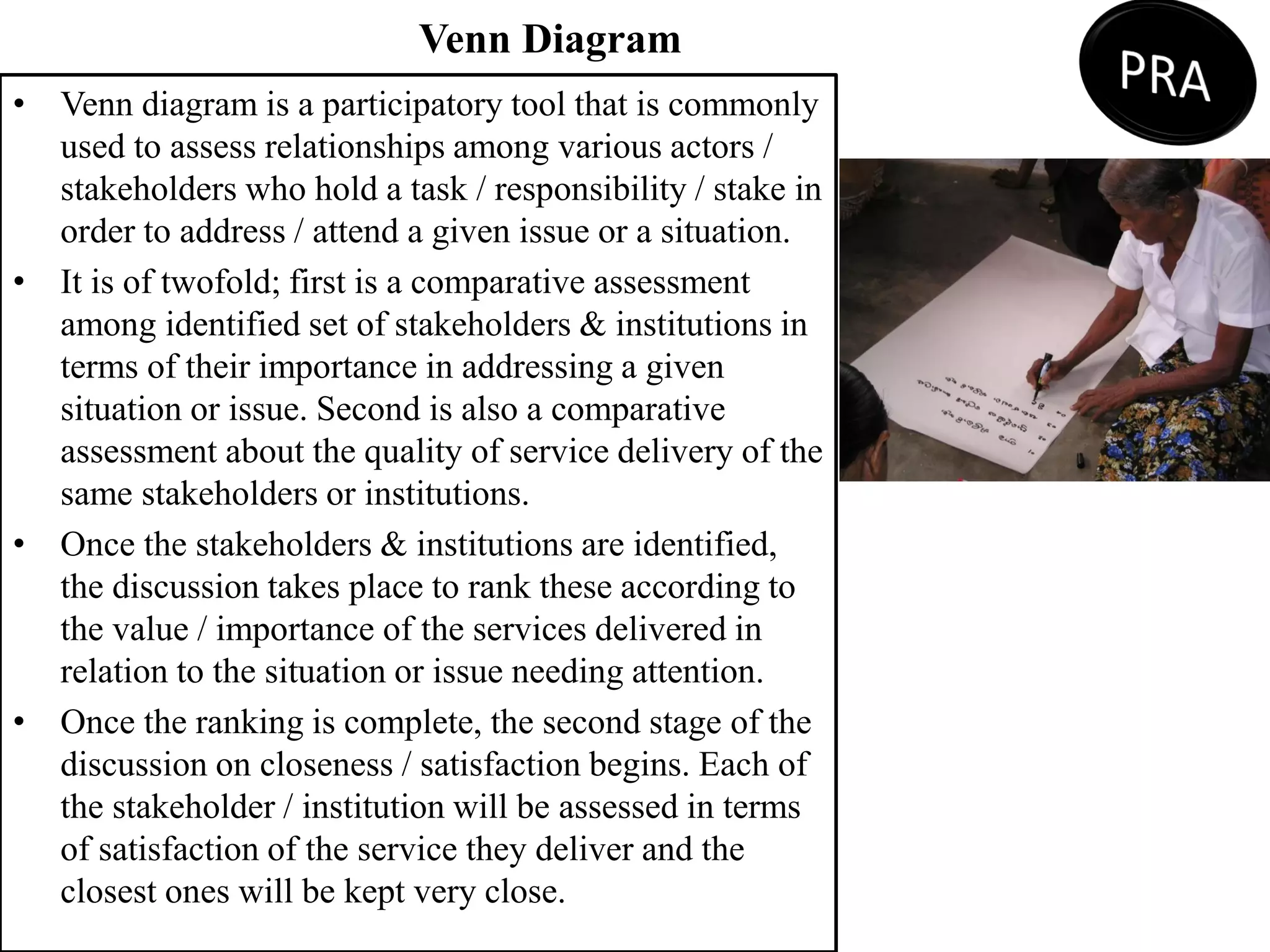 Venn Diagram
• Venn diagram is a participatory tool that is commonly
used to assess relationships among various actors /
stakeholders who hold a task / responsibility / stake in
order to address / attend a given issue or a situation.
• It is of twofold; first is a comparative assessment
among identified set of stakeholders & institutions in
terms of their importance in addressing a given
situation or issue. Second is also a comparative
assessment about the quality of service delivery of the
same stakeholders or institutions.
• Once the stakeholders & institutions are identified,
the discussion takes place to rank these according to
the value / importance of the services delivered in
relation to the situation or issue needing attention.
• Once the ranking is complete, the second stage of the
discussion on closeness / satisfaction begins. Each of
the stakeholder / institution will be assessed in terms
of satisfaction of the service they deliver and the
closest ones will be kept very close.
 