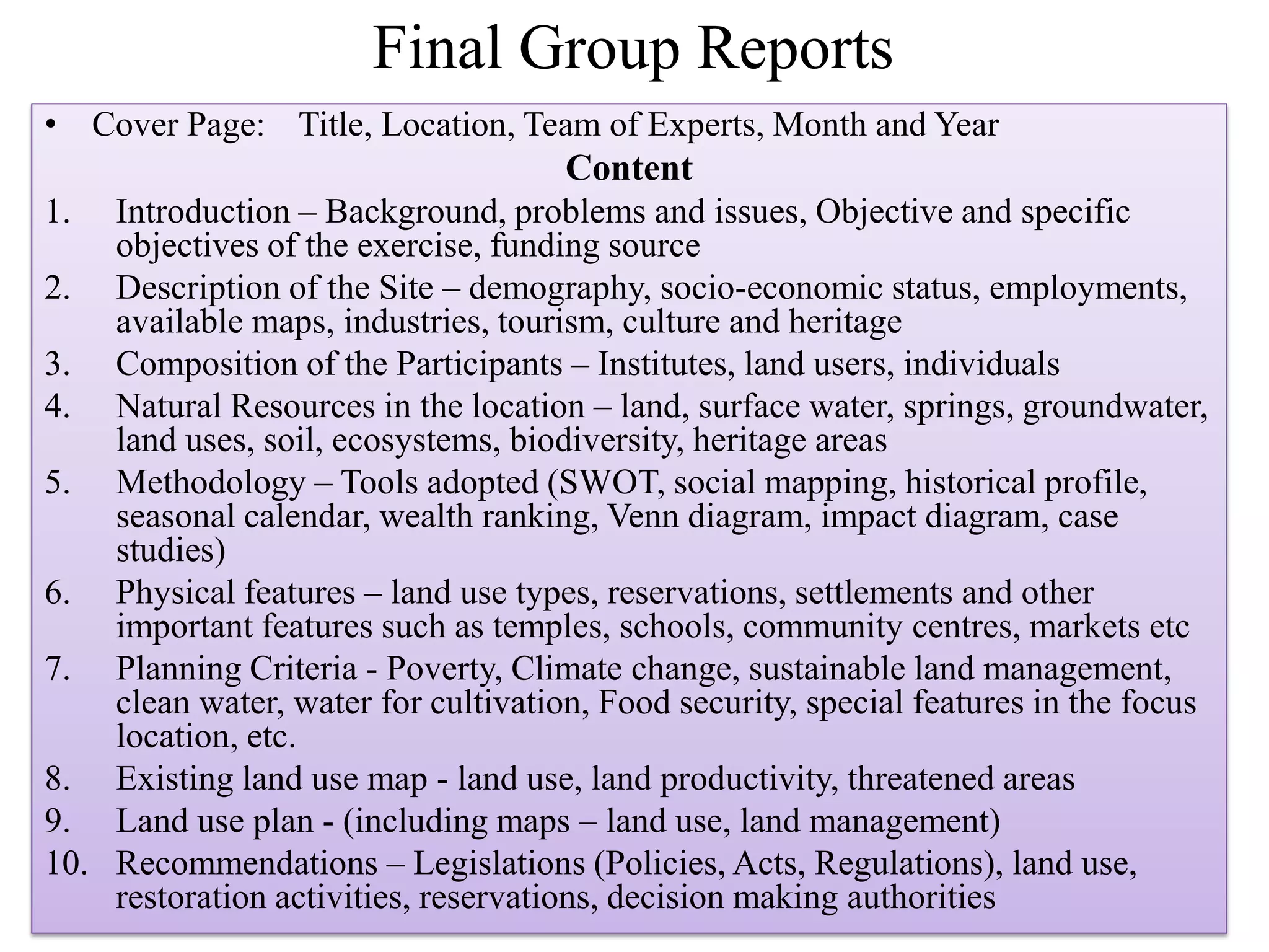 Final Group Reports
• Cover Page: Title, Location, Team of Experts, Month and Year
Content
1. Introduction – Background, problems and issues, Objective and specific
objectives of the exercise, funding source
2. Description of the Site – demography, socio-economic status, employments,
available maps, industries, tourism, culture and heritage
3. Composition of the Participants – Institutes, land users, individuals
4. Natural Resources in the location – land, surface water, springs, groundwater,
land uses, soil, ecosystems, biodiversity, heritage areas
5. Methodology – Tools adopted (SWOT, social mapping, historical profile,
seasonal calendar, wealth ranking, Venn diagram, impact diagram, case
studies)
6. Physical features – land use types, reservations, settlements and other
important features such as temples, schools, community centres, markets etc
7. Planning Criteria - Poverty, Climate change, sustainable land management,
clean water, water for cultivation, Food security, special features in the focus
location, etc.
8. Existing land use map - land use, land productivity, threatened areas
9. Land use plan - (including maps – land use, land management)
10. Recommendations – Legislations (Policies, Acts, Regulations), land use,
restoration activities, reservations, decision making authorities
 