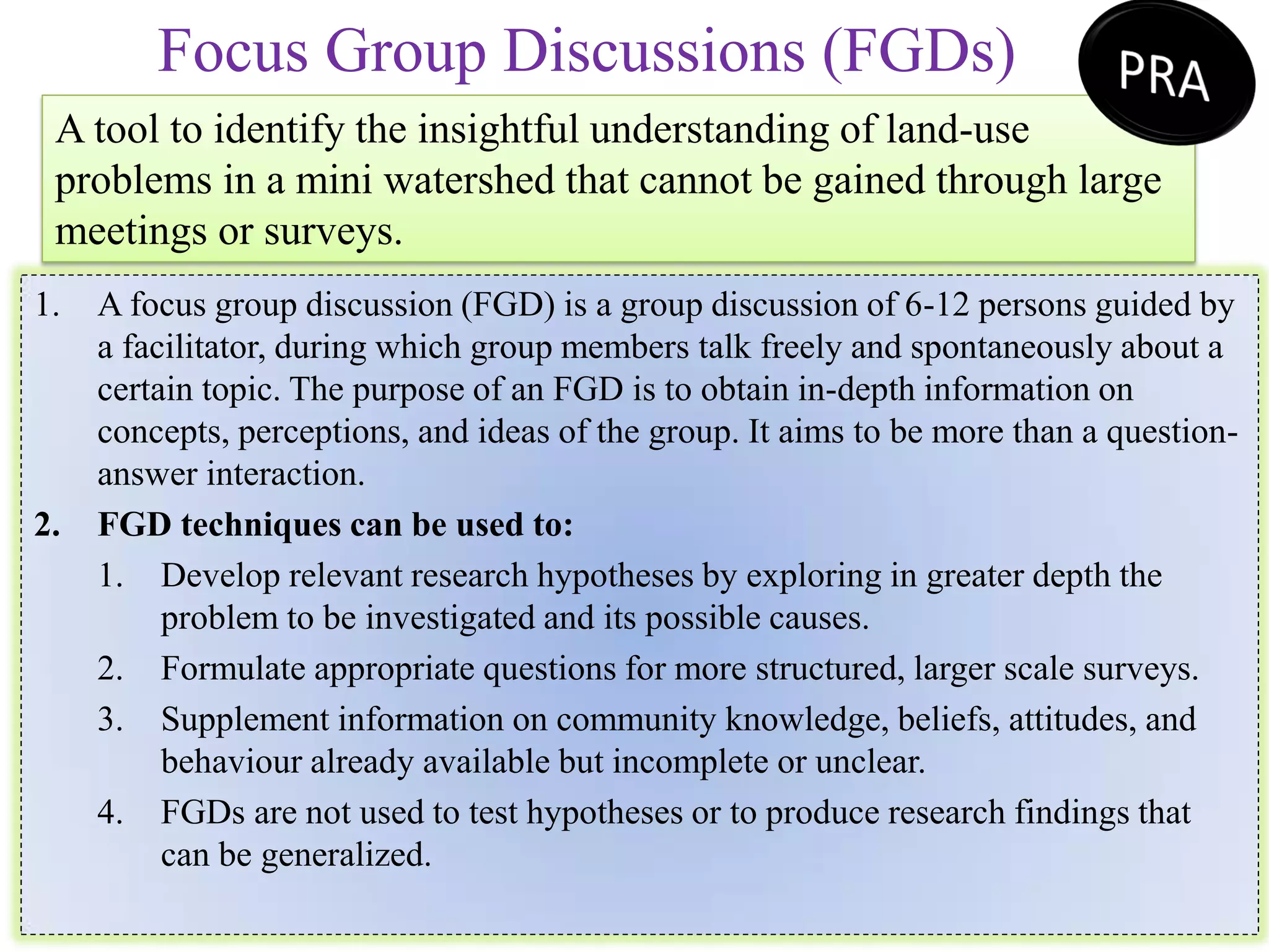 Focus Group Discussions (FGDs)
A tool to identify the insightful understanding of land-use
problems in a mini watershed that cannot be gained through large
meetings or surveys.
1. A focus group discussion (FGD) is a group discussion of 6-12 persons guided by
a facilitator, during which group members talk freely and spontaneously about a
certain topic. The purpose of an FGD is to obtain in-depth information on
concepts, perceptions, and ideas of the group. It aims to be more than a question-
answer interaction.
2. FGD techniques can be used to:
1. Develop relevant research hypotheses by exploring in greater depth the
problem to be investigated and its possible causes.
2. Formulate appropriate questions for more structured, larger scale surveys.
3. Supplement information on community knowledge, beliefs, attitudes, and
behaviour already available but incomplete or unclear.
4. FGDs are not used to test hypotheses or to produce research findings that
can be generalized.
 