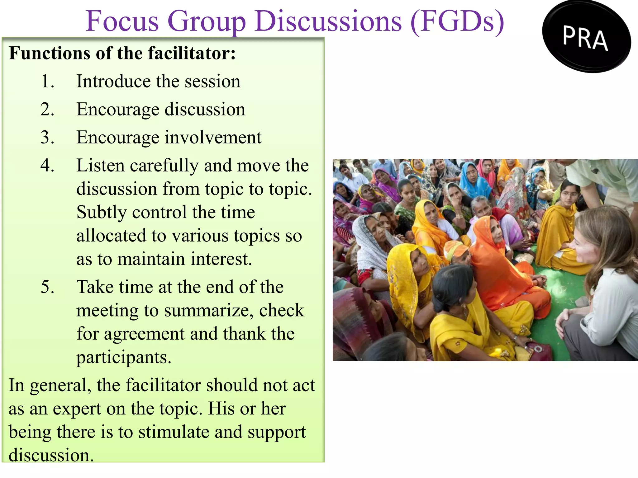 Functions of the facilitator:
1. Introduce the session
2. Encourage discussion
3. Encourage involvement
4. Listen carefully and move the
discussion from topic to topic.
Subtly control the time
allocated to various topics so
as to maintain interest.
5. Take time at the end of the
meeting to summarize, check
for agreement and thank the
participants.
In general, the facilitator should not act
as an expert on the topic. His or her
being there is to stimulate and support
discussion.
Focus Group Discussions (FGDs)
 