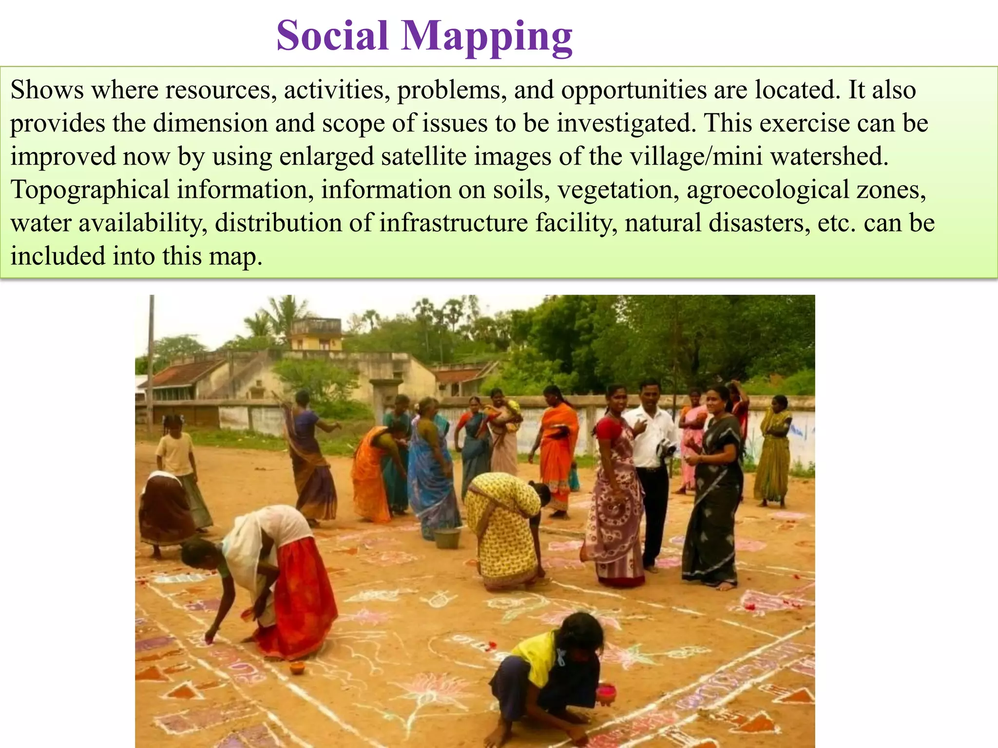 Social Mapping
Shows where resources, activities, problems, and opportunities are located. It also
provides the dimension and scope of issues to be investigated. This exercise can be
improved now by using enlarged satellite images of the village/mini watershed.
Topographical information, information on soils, vegetation, agroecological zones,
water availability, distribution of infrastructure facility, natural disasters, etc. can be
included into this map.
 