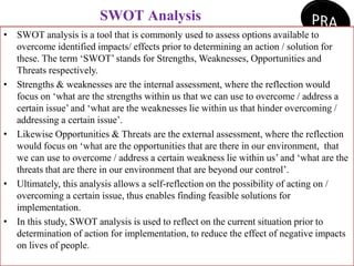 SWOT Analysis
• SWOT analysis is a tool that is commonly used to assess options available to
overcome identified impacts/ effects prior to determining an action / solution for
these. The term ‘SWOT’ stands for Strengths, Weaknesses, Opportunities and
Threats respectively.
• Strengths & weaknesses are the internal assessment, where the reflection would
focus on ‘what are the strengths within us that we can use to overcome / address a
certain issue’ and ‘what are the weaknesses lie within us that hinder overcoming /
addressing a certain issue’.
• Likewise Opportunities & Threats are the external assessment, where the reflection
would focus on ‘what are the opportunities that are there in our environment, that
we can use to overcome / address a certain weakness lie within us’ and ‘what are the
threats that are there in our environment that are beyond our control’.
• Ultimately, this analysis allows a self-reflection on the possibility of acting on /
overcoming a certain issue, thus enables finding feasible solutions for
implementation.
• In this study, SWOT analysis is used to reflect on the current situation prior to
determination of action for implementation, to reduce the effect of negative impacts
on lives of people.
 