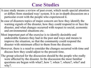Case Studies
A case study means a review of past event, which needs special attention
or differs from standard way/ system. It is an in-depth discussion on a
particular event with the people who experienced it.
In case of disasters topics of major concern are how they identify the
warning signals of the disaster, how they could respond to or face the
disaster, and what changes occurred with respect to social, economic
and environmental situations etc.
Most important part of the exercise is to identify desirable and
undesirable features they had in the past and ways and means to
improve the situation, so that the community could respond the
disaster with minimum effect to them from the disaster.
However, there is a need to consider the changes occurred with time and
discuss how they could adjust to the present time.
The group selected for the discussion should be the people who really
were affected by the disaster. In the discussion the most familiar
questions are begun with what?, how ?, when ?, where?, who? and
why?.
 
