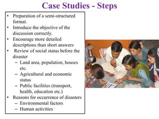 • Preparation of a semi-structured
format.
• Introduce the objective of the
discussion correctly.
• Encourage more detailed
descriptions than short answers
• Review of social status before the
disaster
– Land area, population, houses
etc.
– Agricultural and economic
status
– Public facilities (transport,
health, education etc.)
• Reasons for occurrence of disasters
– Environmental factors
– Human activities
Case Studies - Steps
 
