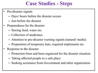 • Pre-disaster signals
– Days/ hours before the disaster occurs
– Just before the disaster
• Preparedness for the disaster
– Storing food, water etc.
– Collection of medicines
– Attention to pre-disaster warning signals (natural/ media)
– Preparation of temporary huts, required implements etc.
• Response to the disaster
– Protection from and been organized for the disaster situation
– Taking affected people to a safe place
– Seeking assistance from Government and other organization
Case Studies - Steps
 