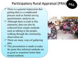 Participatory Rural Appraisal (PRA)
Lesson-8
 There is a general impression that
getting data is a complicated
process such as formal survey,
questionnaire, analysis etc.
 Although there is truth in this
statement, data can also be
collected from simple methods
such as talking to the people,
walking through the community,
observation etc.
 There are many ways of gathering
data.
 This presentation is made to make
the point that informal methods are
as good as sometime better than
formal methods
 