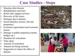 • Situation after disaster
• Rehabilitation activities
• Relief aids/ support services
• Recovery of the losses.
• Damages due to disaster
• Social (families, houses, life and
properties)
• Economic (agricultural and economic
losses)
• Damage to public properties (canals,
bridges etc.)
• Duration for restoration
• Time spent
• Amount of restoration
• Amount not being restored
• Suggestion to reduce the effect of
disaster
Case Studies - Steps
 