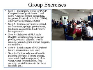 Group Exercises
• Step 1 - Preparatory works for PLUP –
Composition of participants (Land
users, Agencies (forest, agriculture,
irrigation, livestock, wild life, CBOs),
other service agencies, NGOs)
• Step 2 - Resources availability (land,
surface water, springs, groundwater,
land uses, ecosystems, biodiversity,
heritage areas)
• Step 3 – Selection of PRA tools
(SWOT, social mapping, historical
profile, seasonal calendar, wealth
ranking, Venn diagram, impact diagram,
case studies)
• Step 4 - Legal aspects of PLUP (land
tenure, reservations, land uses)
• Step 5 – Factors to be considered in
planning (Poverty, Climate change,
sustainable land management, clean
water, water for cultivation, food
security, special features in the focus
location, etc.).
 